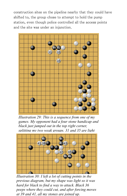 construction sites on the pipeline nearby that they could have shifted to, the group chose to attempt to hold the pump station, even though police controlled all the access points and the site was under an injunction.  #,‘ Lars  o b 9 H ”  Ilustration 29: This is a sequence from one of my games. My opponent had a four stone handicap and black just jumped out in the top right corner, solitting my two weak groups. 31 and 35 are light  e § Illustration 30: 1 lefi a lot of cuting points in the  previous diagram, but my shape was light so it was hard for black to find a way to attack. Black 36 Ppeeps where they could cut, and after forcing moves at 39 and 41, all my stones are joined up.  
